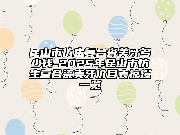 昆山市仿生復(fù)合瓷美牙多少錢-2025年昆山市仿生復(fù)合瓷美牙價目表驚爆一覽