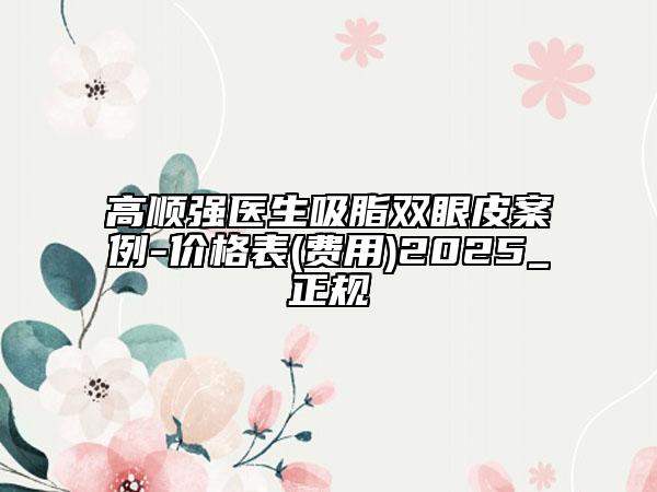 高順強醫(yī)生吸脂雙眼皮案例-價格表(費用)2025_正規(guī)
