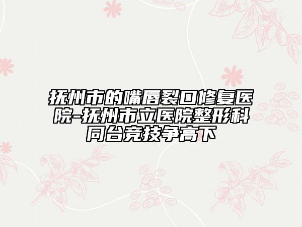 撫州市的嘴唇裂口修復(fù)醫(yī)院-撫州市立醫(yī)院整形科同臺(tái)競(jìng)技爭(zhēng)高下