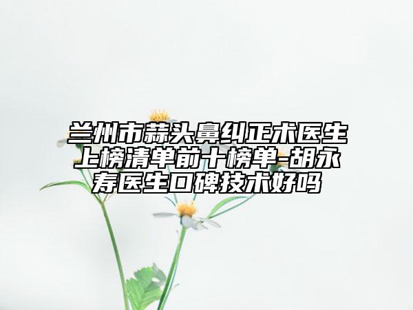 蘭州市蒜頭鼻糾正術(shù)醫(yī)生上榜清單前十榜單-胡永壽醫(yī)生口碑技術(shù)好嗎