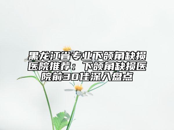 黑龍江省專業(yè)下頜角缺損醫(yī)院推薦：下頜角缺損醫(yī)院前30佳深入盤點(diǎn)