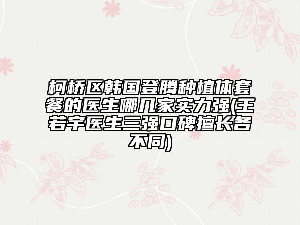 柯橋區(qū)韓國登騰種植體套餐的醫(yī)生哪幾家實力強(王若宇醫(yī)生三強口碑擅長各不同)