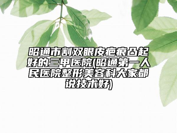 昭通市割雙眼皮疤痕凸起好的三甲醫(yī)院(昭通第一人民醫(yī)院整形美容科大家都說技術(shù)好)