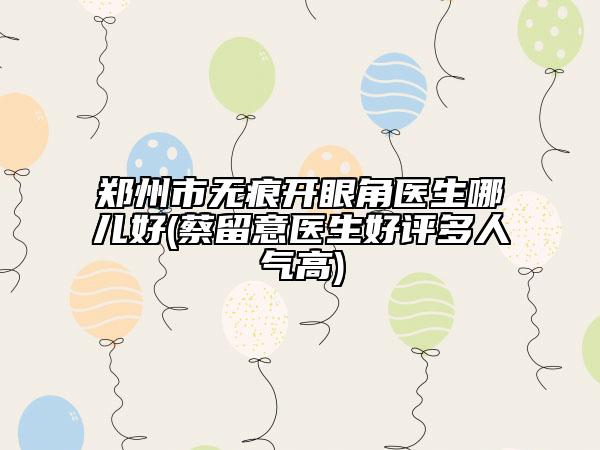 鄭州市無痕開眼角醫(yī)生哪兒好(蔡留意醫(yī)生好評(píng)多人氣高)