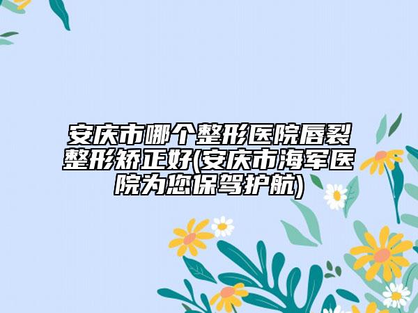 安慶市哪個整形醫(yī)院唇裂整形矯正好(安慶市海軍醫(yī)院為您保駕護航)