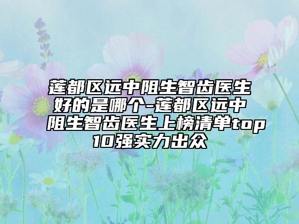 蓮都區(qū)遠(yuǎn)中阻生智齒醫(yī)生好的是哪個-蓮都區(qū)遠(yuǎn)中阻生智齒醫(yī)生上榜清單top10強(qiáng)實(shí)力出眾