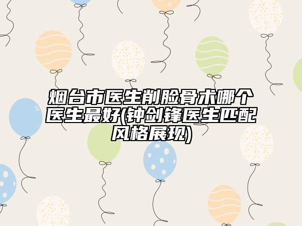煙臺(tái)市醫(yī)生削臉骨術(shù)哪個(gè)醫(yī)生最好(鐘劍鋒醫(yī)生匹配風(fēng)格展現(xiàn))