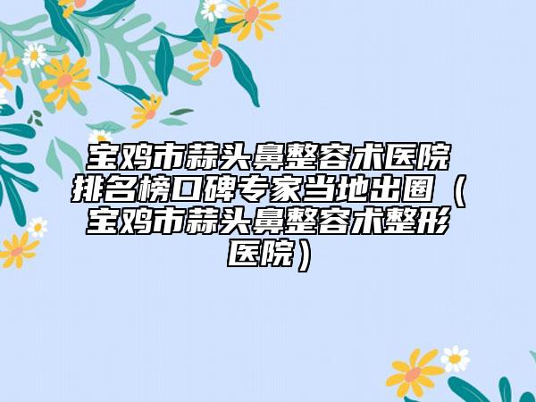 寶雞市蒜頭鼻整容術(shù)醫(yī)院排名榜口碑專家當(dāng)?shù)爻鋈Γ▽氹u市蒜頭鼻整容術(shù)整形醫(yī)院）