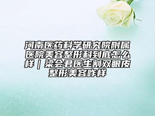 河南醫(yī)藥科學(xué)研究院附屬醫(yī)院美容整形科到底怎么樣｜梁會君醫(yī)生割雙眼皮整形美容咋樣
