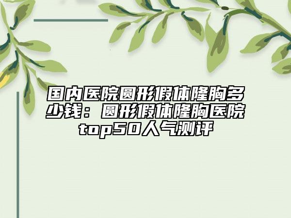 國(guó)內(nèi)醫(yī)院圓形假體隆胸多少錢：圓形假體隆胸醫(yī)院top50人氣測(cè)評(píng)