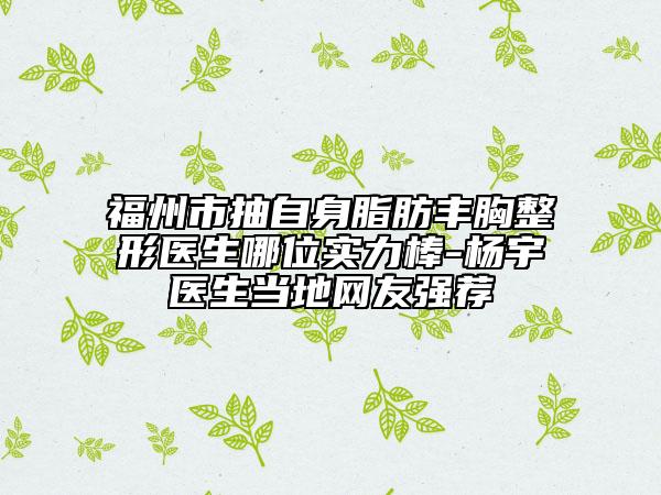 福州市抽自身脂肪豐胸整形醫(yī)生哪位實力棒-楊宇醫(yī)生當?shù)鼐W(wǎng)友強薦