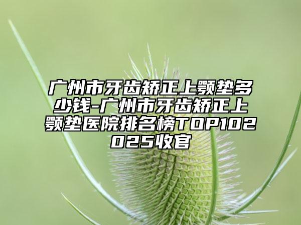 廣州市牙齒矯正上顎墊多少錢-廣州市牙齒矯正上顎墊醫(yī)院排名榜TOP102025收官