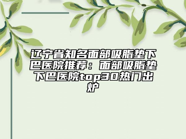 遼寧省知名面部吸脂墊下巴醫(yī)院推薦：面部吸脂墊下巴醫(yī)院top30熱門出爐