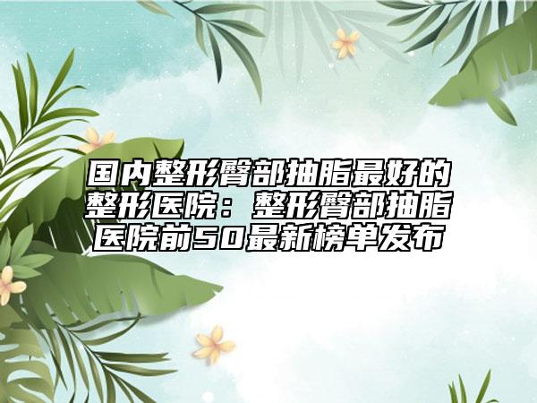 國內整形臀部抽脂最好的整形醫(yī)院：整形臀部抽脂醫(yī)院前50最新榜單發(fā)布