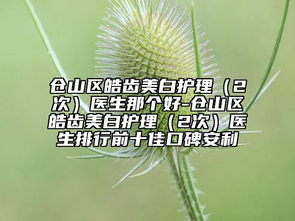 倉山區(qū)皓齒美白護(hù)理（2次）醫(yī)生那個(gè)好-倉山區(qū)皓齒美白護(hù)理（2次）醫(yī)生排行前十佳口碑安利