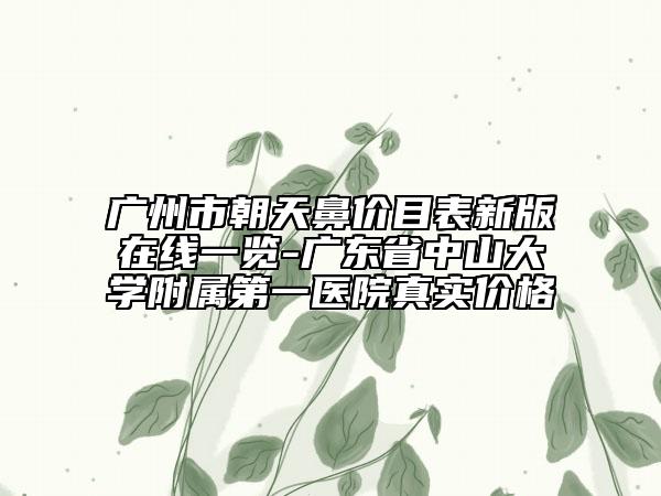 廣州市朝天鼻價目表新版在線一覽-廣東省中山大學附屬第一醫(yī)院真實價格