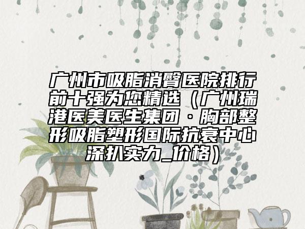 廣州市吸脂消臀醫(yī)院排行前十強(qiáng)為您精選（廣州瑞港醫(yī)美醫(yī)生集團(tuán)·胸部整形吸脂塑形國(guó)際抗衰中心深扒實(shí)力_價(jià)格）