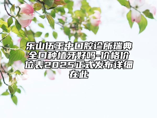 樂(lè)山伍玉中口腔診所瑞典全口種植牙好嗎-價(jià)格價(jià)位表2025正式發(fā)布詳細(xì)在此