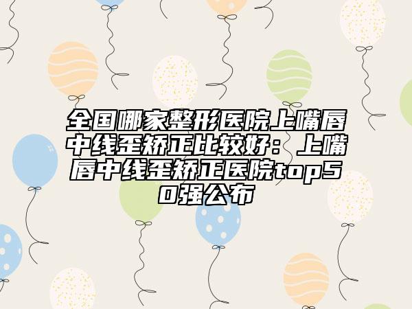 全國哪家整形醫(yī)院上嘴唇中線歪矯正比較好：上嘴唇中線歪矯正醫(yī)院top50強(qiáng)公布