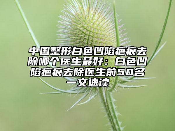 中國整形白色凹陷疤痕去除哪個醫(yī)生最好：白色凹陷疤痕去除醫(yī)生前50名一文速讀