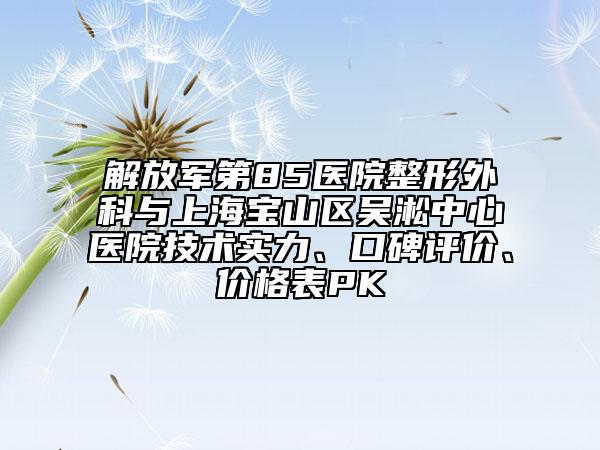 解放軍第85醫(yī)院整形外科與上海寶山區(qū)吳淞中心醫(yī)院技術實力、口碑評價、價格表PK