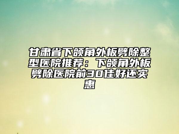 甘肅省下頜角外板劈除整型醫(yī)院推薦：下頜角外板劈除醫(yī)院前30佳好還實惠