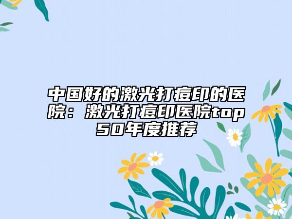 中國好的激光打痘印的醫(yī)院:激光打痘印醫(yī)院top50年度推薦