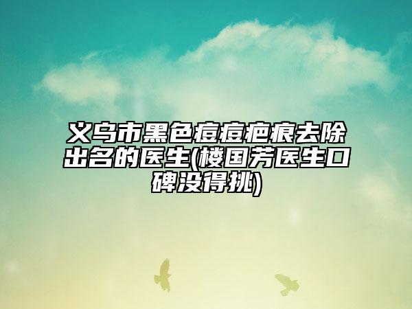 義烏市黑色痘痘疤痕去除出名的醫(yī)生(樓國芳醫(yī)生口碑沒得挑)