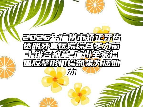 2025年廣州市矯正牙齒透明牙套醫(yī)院綜合實力前十排名種草-廣州全家?？谇徽伍T診部來為您助力