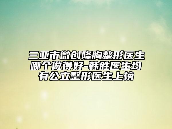 三亞市微創(chuàng)隆胸整形醫(yī)生哪個做得好-韓勝醫(yī)生均有公立整形醫(yī)生上榜