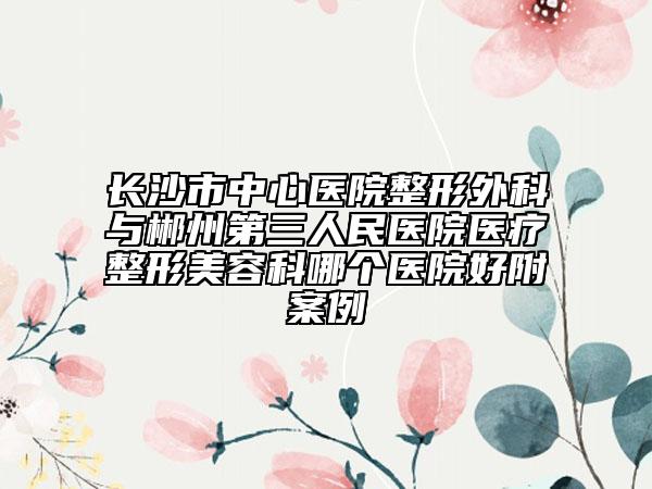 長(zhǎng)沙市中心醫(yī)院整形外科與郴州第三人民醫(yī)院醫(yī)療整形美容科哪個(gè)醫(yī)院好附案例