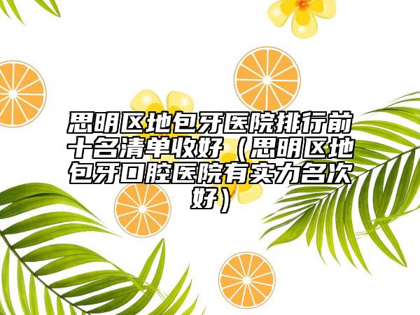 思明區(qū)地包牙醫(yī)院排行前十名清單收好（思明區(qū)地包牙口腔醫(yī)院有實力名次好）