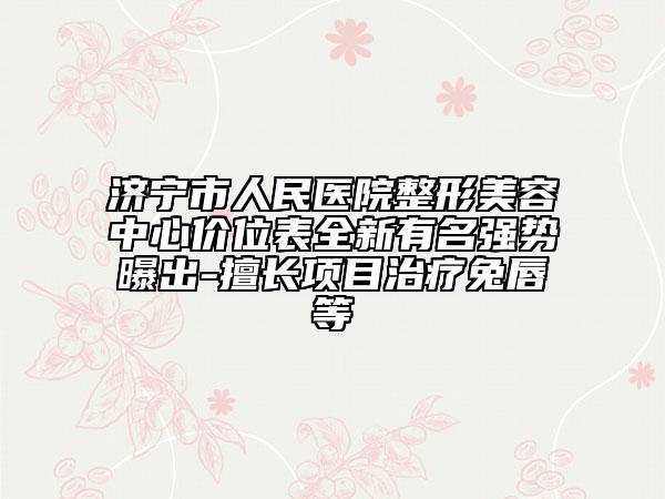 濟寧市人民醫(yī)院整形美容中心價位表全新有名強勢曝出-擅長項目治療兔唇等