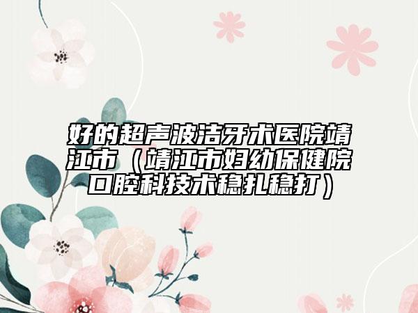 好的超聲波潔牙術(shù)醫(yī)院靖江市(靖江市婦幼保健院口腔科技術(shù)穩(wěn)扎穩(wěn)打)