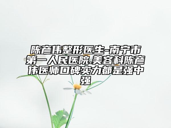 陳彥偉整形醫(yī)生-南寧市第一人民醫(yī)院.美容科陳彥偉醫(yī)師口碑實力都是強中強