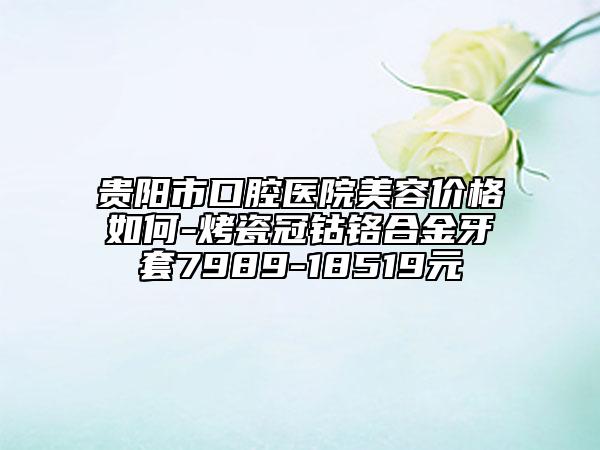 貴陽市口腔醫(yī)院美容價格如何-烤瓷冠鈷鉻合金牙套7989-18519元