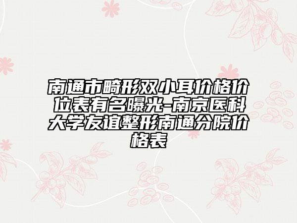 南通市畸形雙小耳價格價位表有名曝光-南京醫(yī)科大學(xué)友誼整形南通分院價格表