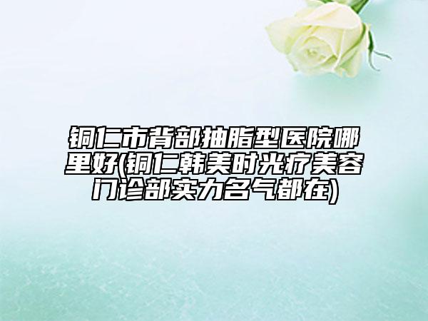 銅仁市背部抽脂型醫(yī)院哪里好(銅仁韓美時(shí)光療美容門診部實(shí)力名氣都在)