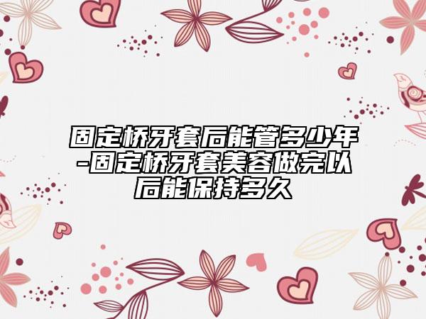 固定橋牙套后能管多少年-固定橋牙套美容做完以后能保持多久
