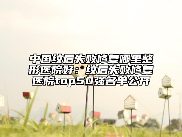 中國紋眉失敗修復(fù)哪里整形醫(yī)院好：紋眉失敗修復(fù)醫(yī)院top50強(qiáng)名單公開