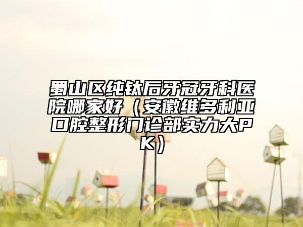 蜀山區(qū)純鈦后牙冠牙科醫(yī)院哪家好（安徽維多利亞口腔整形門診部實(shí)力大PK）