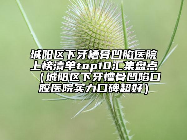 城陽區(qū)下牙槽骨凹陷醫(yī)院上榜清單top10匯集盤點（城陽區(qū)下牙槽骨凹陷口腔醫(yī)院實力口碑超好）