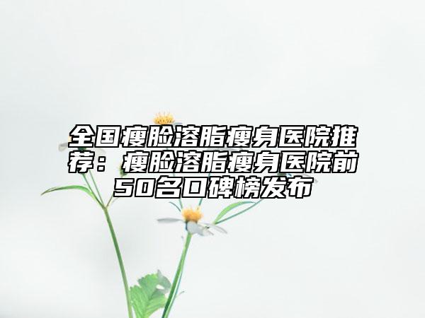 全國瘦臉溶脂瘦身醫(yī)院推薦：瘦臉溶脂瘦身醫(yī)院前50名口碑榜發(fā)布