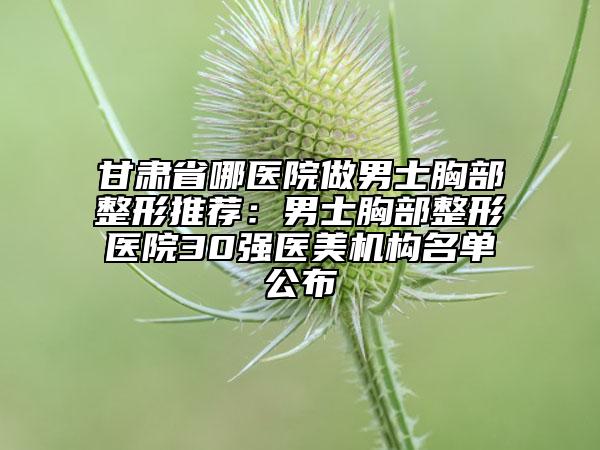 甘肅省哪醫(yī)院做男士胸部整形推薦：男士胸部整形醫(yī)院30強(qiáng)醫(yī)美機(jī)構(gòu)名單公布