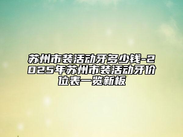 蘇州市裝活動(dòng)牙多少錢(qián)-2025年蘇州市裝活動(dòng)牙價(jià)位表一覽新板