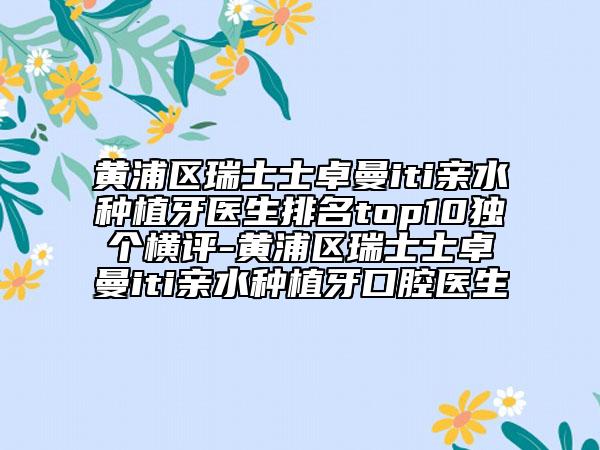 黃浦區(qū)瑞士士卓曼iti親水種植牙醫(yī)生排名top10獨(dú)個(gè)橫評-黃浦區(qū)瑞士士卓曼iti親水種植牙口腔醫(yī)生