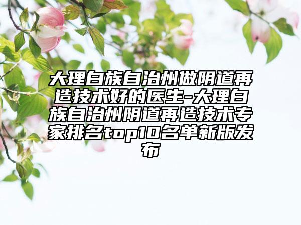 大理白族自治州做陰道再造技術(shù)好的醫(yī)生-大理白族自治州陰道再造技術(shù)專家排名top10名單新版發(fā)布