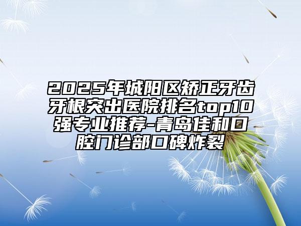 2025年城陽區(qū)矯正牙齒牙根突出醫(yī)院排名top10強(qiáng)專業(yè)推薦-青島佳和口腔門診部口碑炸裂