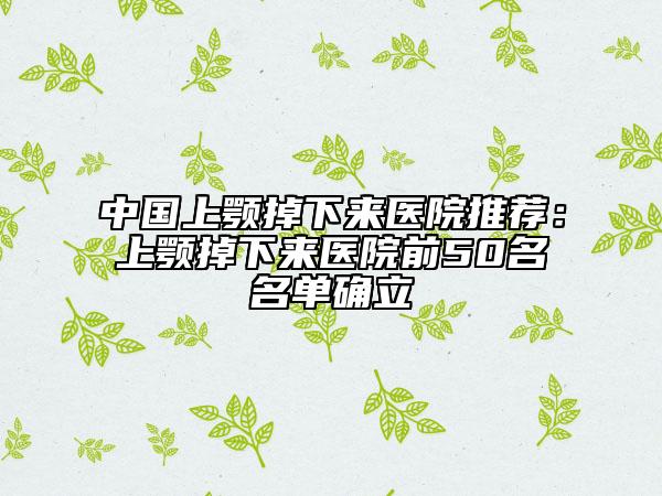 中國(guó)上顎掉下來(lái)醫(yī)院推薦：上顎掉下來(lái)醫(yī)院前50名名單確立