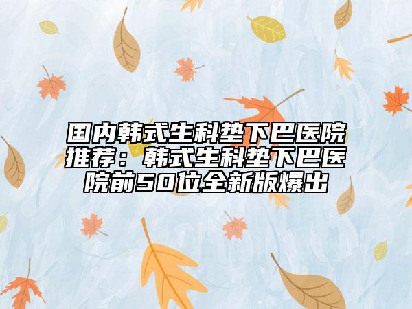 國內(nèi)韓式生科墊下巴醫(yī)院推薦：韓式生科墊下巴醫(yī)院前50位全新版爆出
